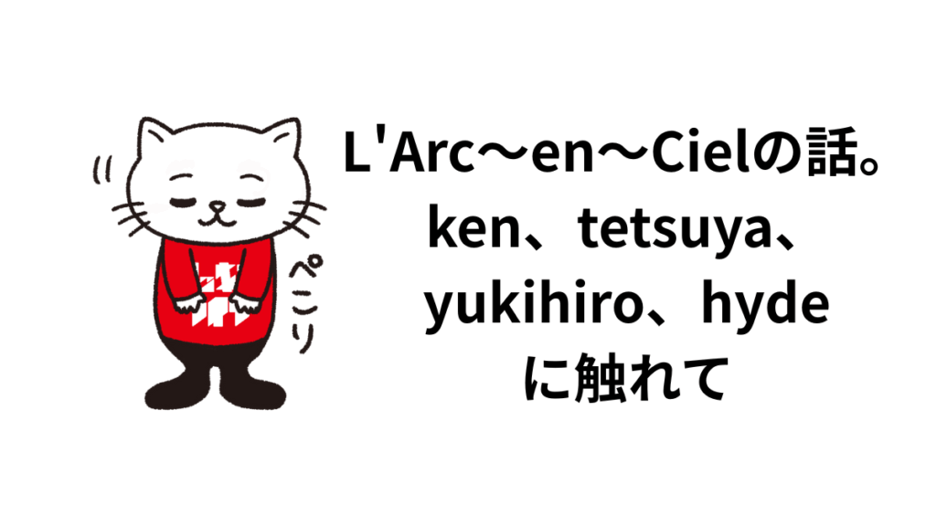 L’Arc〜en〜Cielの話。ken、tetsuya、yukihiro、hydeに触れて